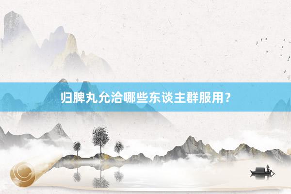 归脾丸允洽哪些东谈主群服用？